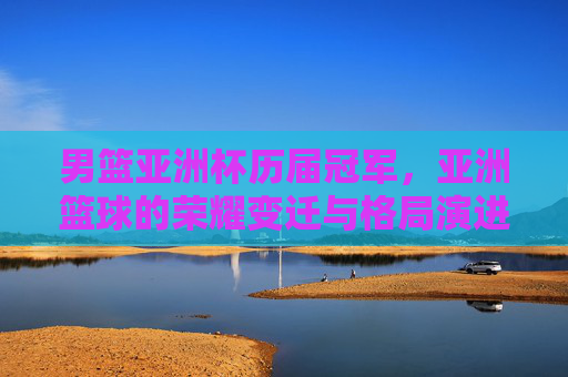 男篮亚洲杯历届冠军,亚洲篮球的荣耀变迁与格局演进,男篮亚洲杯冠军谱系,荣耀变迁与亚洲篮球格局演进
