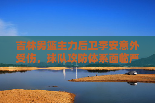 吉林男篮主力后卫李安意外受伤,球队攻防体系面临严峻考验,吉林男篮主力后卫李安意外受伤,攻防体系面临严峻考验
