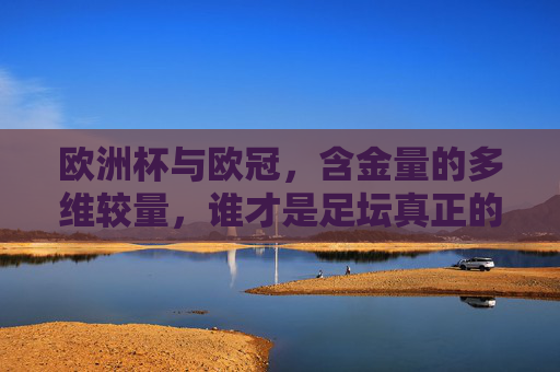 欧洲杯与欧冠，含金量的多维较量，谁才是足坛真正的巅峰对决？欧洲杯与欧冠，含金量多维较量，足坛巅峰对决
