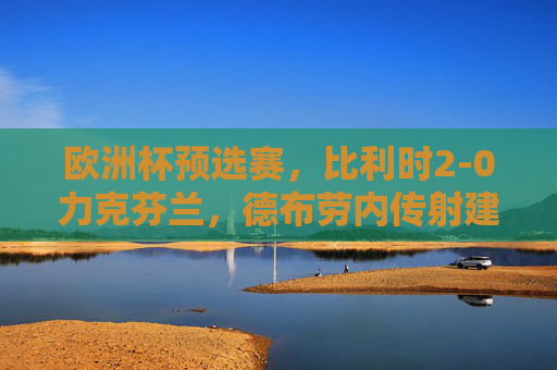 欧洲杯预选赛,比利时2-0力克芬兰,德布劳内传射建功红魔稳居小组榜首,欧洲杯预选赛,德布劳内传射建功,比利时2-0胜芬兰领跑小组