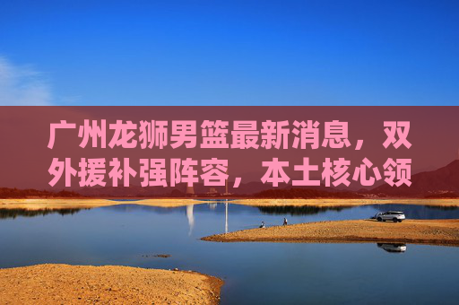 广州龙狮男篮最新消息,双外援补强阵容,本土核心领衔剑指季后赛突破