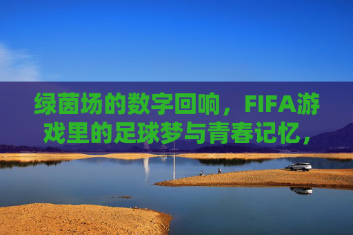 绿茵场的数字回响,FIFA游戏里的足球梦与青春记忆,绿茵数字回响,FIFA游戏里的足球梦与青春