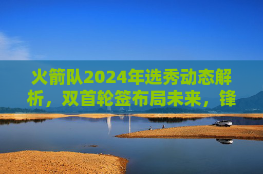 火箭队2024年选秀动态解析,双首轮签布局未来,锋线新星成重点?火箭双首轮签布局未来,2024选秀锋线新星成重点?