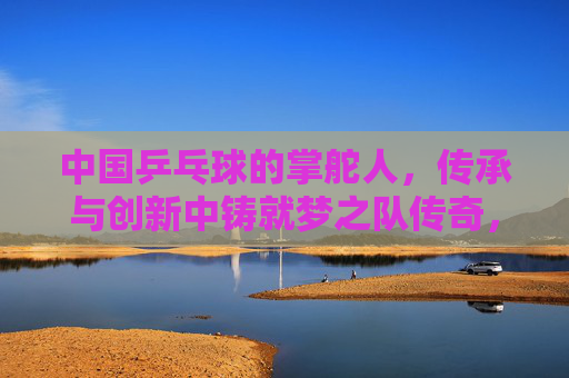 中国乒乓球的掌舵人，传承与创新中铸就梦之队传奇，传承创新铸就梦之队传奇，掌舵人领航