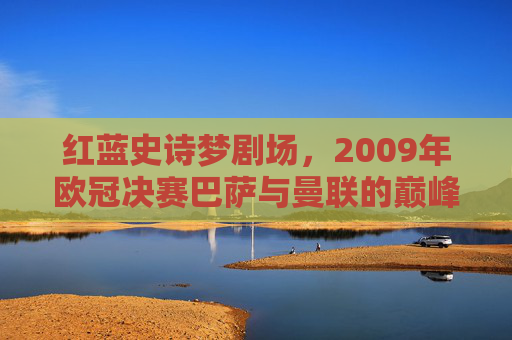 红蓝史诗梦剧场,2009年欧冠决赛巴萨与曼联的巅峰对决,红蓝史诗梦剧场,2009欧冠决赛巴萨曼联巅峰对决