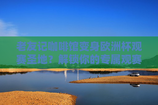 老友记咖啡馆变身欧洲杯观赛圣地?解锁你的专属观赛坐标!老友记咖啡馆,欧洲杯观赛圣地,解锁你的专属坐标