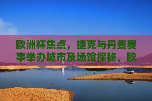 欧洲杯焦点，捷克与丹麦赛事举办城市及场馆探秘，欧洲杯焦点，捷克丹麦赛事城市场馆探秘