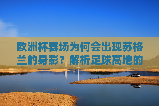欧洲杯赛场为何会出现苏格兰的身影?解析足球高地的参赛之路,苏格兰,足球高地的欧洲杯参赛之路