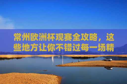 常州欧洲杯观赛全攻略，这些地方让你不错过每一场精彩！常州欧洲杯观赛全攻略，不错过每一场精彩！