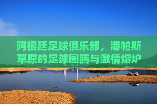 阿根廷足球俱乐部，潘帕斯草原的足球图腾与激情熔炉，阿根廷俱乐部，潘帕斯草原的足球图腾与激情熔炉