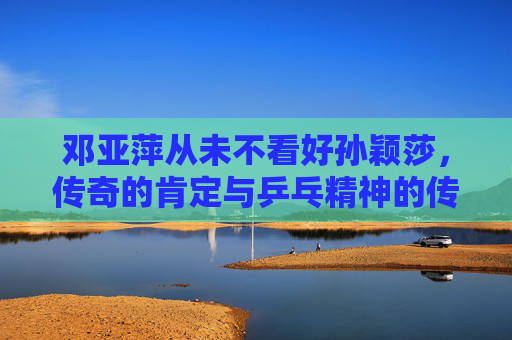 邓亚萍从未不看好孙颖莎,传奇的肯定与乒乓精神的传承,邓亚萍肯定孙颖莎,乒乓精神的传奇传承