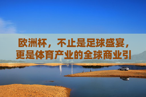 欧洲杯,不止是足球盛宴,更是体育产业的全球商业引擎,欧洲杯,不止足球盛宴,更是体育产业全球商业引擎