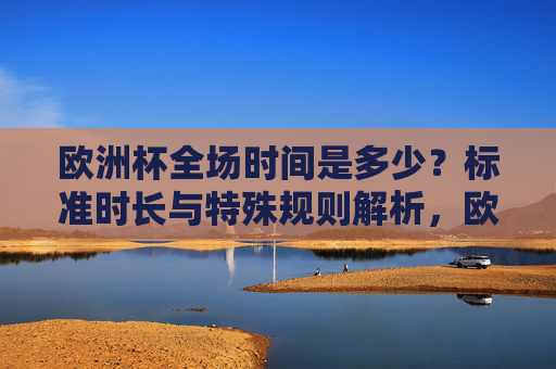 欧洲杯全场时间是多少？标准时长与特殊规则解析，欧洲杯全场时间，标准时长与特殊规则解析