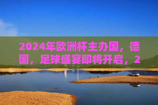 2024年欧洲杯主办国，德国，足球盛宴即将开启，2024欧洲杯德国，足球盛宴即将开启
