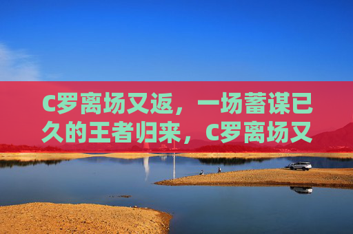 C罗离场又返，一场蓄谋已久的王者归来，C罗离场又返，蓄谋已久的王者归来