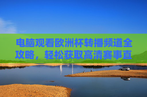 电脑观看欧洲杯转播频道全攻略，轻松获取高清赛事直播，欧洲杯电脑高清转播观看全攻略