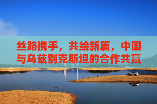 丝路携手,共绘新篇,中国与乌兹别克斯坦的合作共赢之路,丝路携手,中乌共绘合作共赢新篇