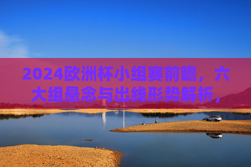 2024欧洲杯小组赛前瞻，六大组悬念与出线形势解析，2024欧洲杯小组赛前瞻，六大组悬念与出线形势解析