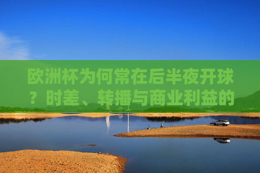欧洲杯为何常在后半夜开球?时差、转播与商业利益的博弈,欧洲杯后半夜开球,时差、转播与商业利益的博弈