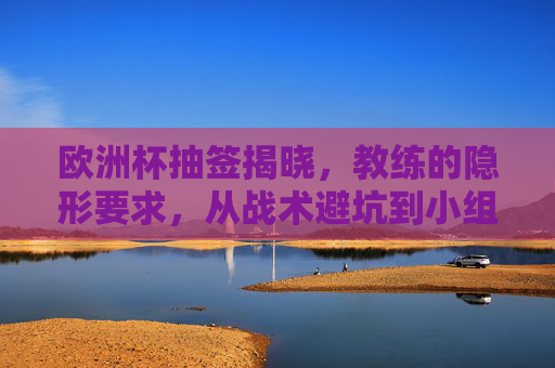 欧洲杯抽签揭晓，教练的隐形要求，从战术避坑到小组突围的深层逻辑，欧洲杯抽签揭晓，教练的隐形要求与小组突围的深层逻辑