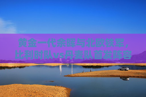 黄金一代余晖与北欧铁军,比利时队vs丹麦队首发阵容战术解析,黄金一代余晖对决北欧铁军,比利时vs丹麦首发战术解析