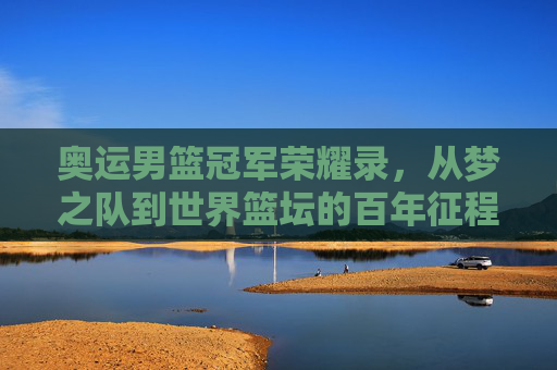 奥运男篮冠军荣耀录,从梦之队到世界篮坛的百年征程,奥运男篮冠军百年征程,从梦之队到世界篮坛