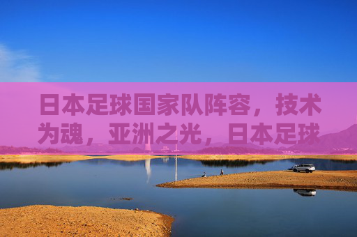 日本足球国家队阵容,技术为魂,亚洲之光,日本足球国家队,技术为魂,亚洲之光