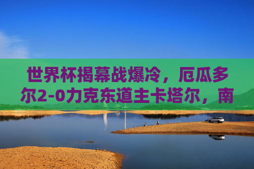 世界杯揭幕战爆冷，厄瓜多尔2-0力克东道主卡塔尔，南美劲旗首战告捷，世界杯揭幕战爆冷！厄瓜多尔2-0力克东道主卡塔尔，南美劲旗首战告捷
