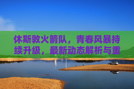 休斯敦火箭队，青春风暴持续升级，最新动态解析与重建之路展望，休斯敦火箭青春风暴持续升级 重建之路展望
