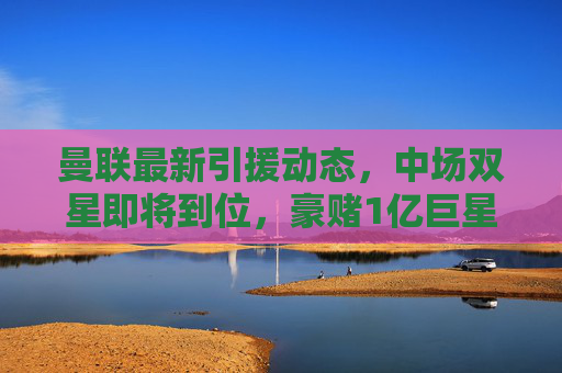 曼联最新引援动态,中场双星即将到位,豪赌1亿巨星引援,滕哈格重建阵容加速,曼联引援加速,中场双星即将到位,豪赌1亿巨星