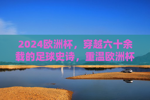 2024欧洲杯，穿越六十余载的足球史诗，重温欧洲杯的历史荣光与时代回响，2024欧洲杯，穿越六十余载的足球史诗与时代回响