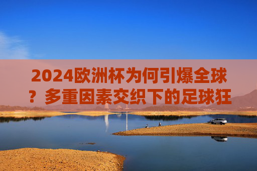 2024欧洲杯为何引爆全球？多重因素交织下的足球狂欢，2024欧洲杯引爆全球，多重因素交织的足球狂欢