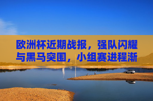 欧洲杯近期战报,强队闪耀与黑马突围,小组赛进程渐入佳境,欧洲杯小组赛渐入佳境,强队闪耀与黑马突围