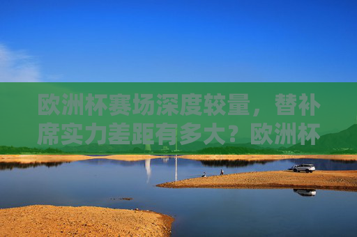 欧洲杯赛场深度较量，替补席实力差距有多大？欧洲杯深度较量，替补席实力差距几何？