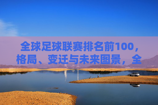 全球足球联赛排名前100,格局、变迁与未来图景,全球足球联赛前100排名,格局、变迁与未来图景