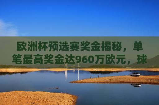 欧洲杯预选赛奖金揭秘,单笔最高奖金达960万欧元,球队如何最大化收益?