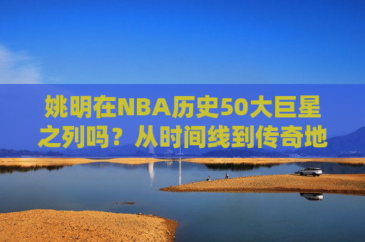 姚明在NBA历史50大巨星之列吗?从时间线到传奇地位的深度解答,姚明能否跻身NBA历史50大巨星?时间线与传奇地位的深度解答