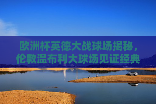 欧洲杯英德大战球场揭秘,伦敦温布利大球场见证经典对决,温布利见证欧洲杯英德经典对决