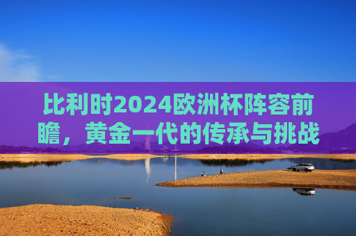 比利时2024欧洲杯阵容前瞻,黄金一代的传承与挑战,比利时2024欧洲杯,黄金一代的传承与挑战