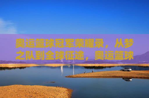 奥运篮球冠军荣耀录，从梦之队到全球征途，奥运篮球冠军荣耀录，从梦之队到全球征途