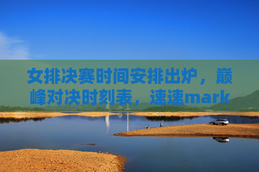 女排决赛时间安排出炉，巅峰对决时刻表，速速mark！女排决赛时刻表出炉！巅峰对决速mark