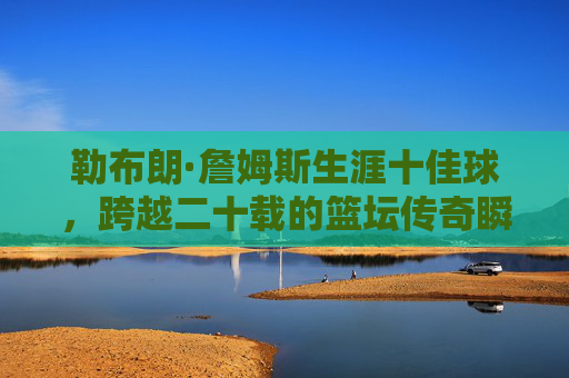 勒布朗·詹姆斯生涯十佳球，跨越二十载的篮坛传奇瞬间，跨越二十载，勒布朗·詹姆斯生涯十佳球传奇瞬间