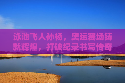 泳池飞人孙杨,奥运赛场铸就辉煌,打破纪录书写传奇,泳池飞人孙杨,奥运铸辉煌,破纪录书传奇