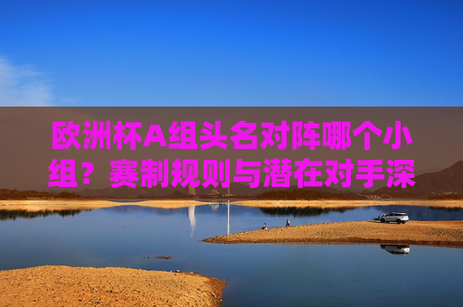 欧洲杯A组头名对阵哪个小组?赛制规则与潜在对手深度解析