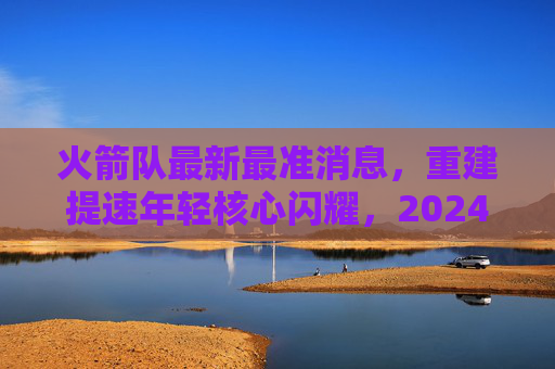 火箭队最新最准消息,重建提速年轻核心闪耀,2024选秀目标锁定潜力新星,火箭队重建提速,年轻核心闪耀,2024选秀瞄准潜力新星