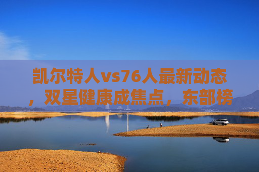 凯尔特人vs76人最新动态,双星健康成焦点,东部榜首之争暗流涌动,凯尔特人vs76人,双星健康成东部榜首之争焦点