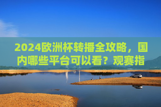 2024欧洲杯转播全攻略，国内哪些平台可以看？观赛指南请收好，2024欧洲杯国内转播平台及观赛全攻略