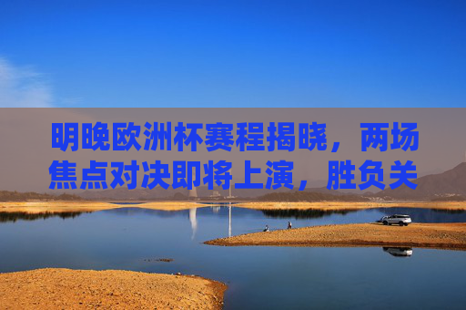 明晚欧洲杯赛程揭晓，两场焦点对决即将上演，胜负关乎出线格局，明晚欧洲杯焦点对决 胜负定出线格局