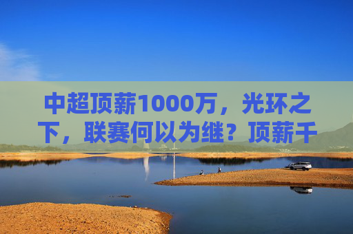 中超顶薪1000万,光环之下,联赛何以为继?顶薪千万光环下,联赛何以为继?