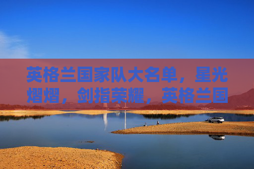 英格兰国家队大名单，星光熠熠，剑指荣耀，英格兰国家队星光大名单剑指荣耀